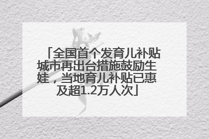 全国首个发育儿补贴城市再出台措施鼓励生娃，当地育儿补贴已惠及超1.2万人次