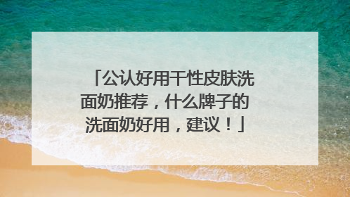 公认好用干性皮肤洗面奶推荐，什么牌子的洗面奶好用，建议！
