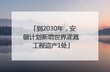 到2030年，安徽计划新增世界灌溉工程遗产1处