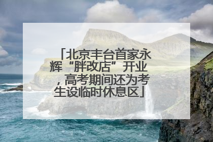 北京丰台首家永辉“胖改店”开业，高考期间还为考生设临时休息区