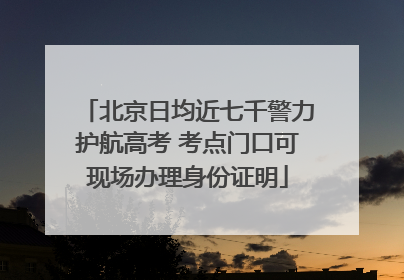 北京日均近七千警力护航高考 考点门口可现场办理身份证明