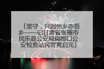 坚守，只因他乡亦吾乡——记甘肃省张掖市民乐县公安局扁都口公安检查站民警黄启元