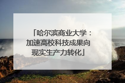 哈尔滨商业大学：加速高校科技成果向现实生产力转化