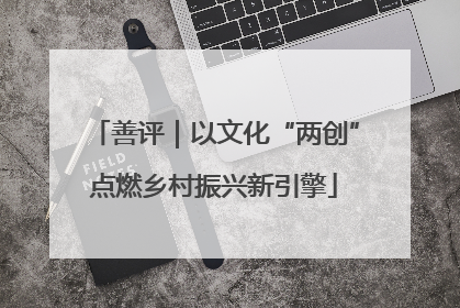善评｜以文化“两创”点燃乡村振兴新引擎
