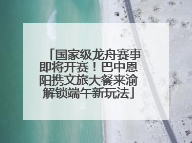 国家级龙舟赛事即将开赛！巴中恩阳携文旅大餐来渝解锁端午新玩法