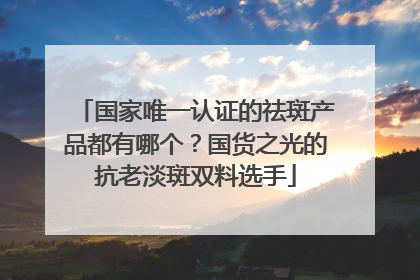 国家唯一认证的祛斑产品都有哪个？国货之光的抗老淡斑双料选手