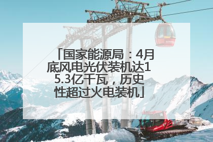 国家能源局：4月底风电光伏装机达15.3亿千瓦，历史性超过火电装机