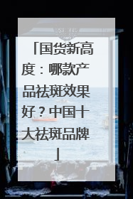 国货新高度：哪款产品祛斑效果好？中国十大祛斑品牌