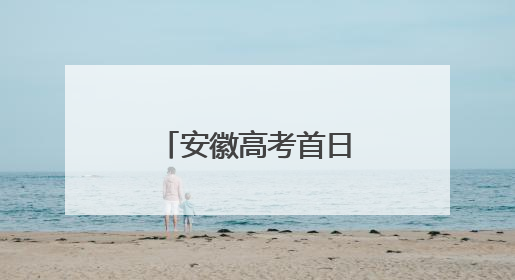 安徽高考首日，这些“名场面”别错过！