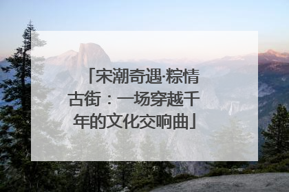 宋潮奇遇·粽情古街：一场穿越千年的文化交响曲