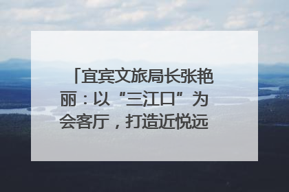 宜宾文旅局长张艳丽：以“三江口”为会客厅，打造近悦远来的国际旅游城市｜文旅局长说