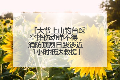 大爷上山钓鱼踩空摔伤动弹不得，消防顶烈日跋涉近1小时抵达救援
