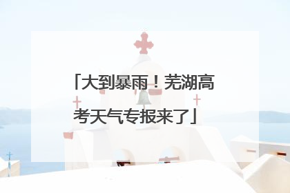 大到暴雨！芜湖高考天气专报来了