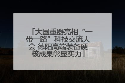 大国重器亮相“一带一路”科技交流大会 德阳高端装备硬核成果彰显实力