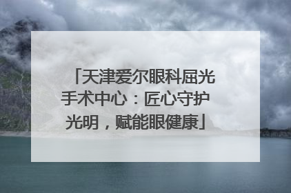 天津爱尔眼科屈光手术中心：匠心守护光明，赋能眼健康