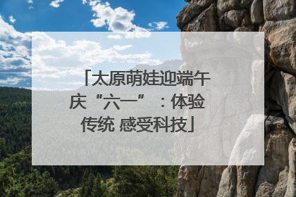 太原萌娃迎端午庆“六一”：体验传统 感受科技