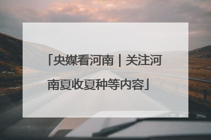 央媒看河南｜关注河南夏收夏种等内容