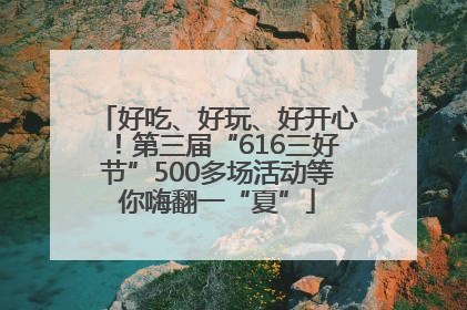 好吃、好玩、好开心！第三届“616三好节”500多场活动等你嗨翻一“夏”