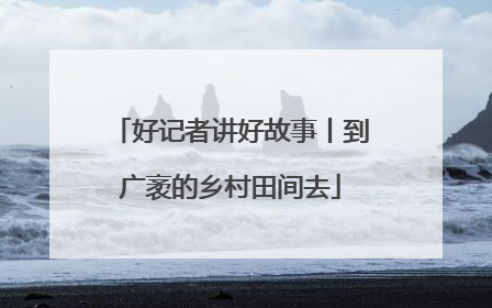 好记者讲好故事丨到广袤的乡村田间去