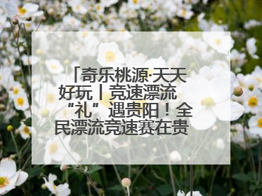 奇乐桃源·天天好玩丨竞速漂流 “礼”遇贵阳！全民漂流竞速赛在贵阳产控集团旗下桃源生态旅游度假区举行