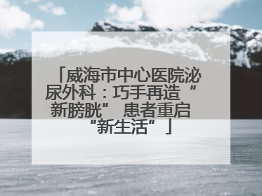 威海市中心医院泌尿外科：巧手再造“新膀胱” 患者重启“新生活”
