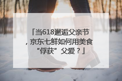当618邂逅父亲节，京东七鲜如何用美食“俘获”父爱？