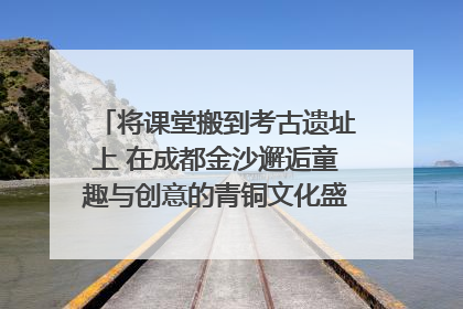 将课堂搬到考古遗址上 在成都金沙邂逅童趣与创意的青铜文化盛宴｜文化中国行