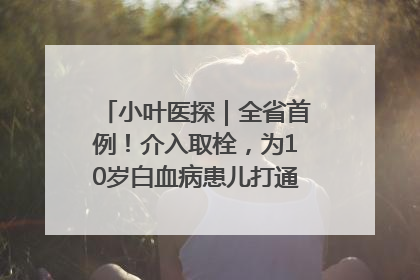 小叶医探｜全省首例！介入取栓，为10岁白血病患儿打通生命之“脉”
