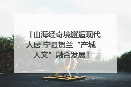 山海经奇境邂逅现代人居 宁夏贺兰“产城人文”融合发展