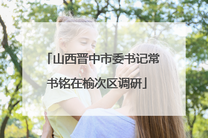 山西晋中市委书记常书铭在榆次区调研