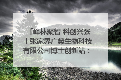 峰林聚智 科创兴张丨张家界广燊生物科技有限公司博士创新站：立足生态优势 激活“绿色宝藏”