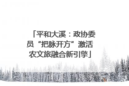 平和大溪：政协委员“把脉开方”激活农文旅融合新引擎