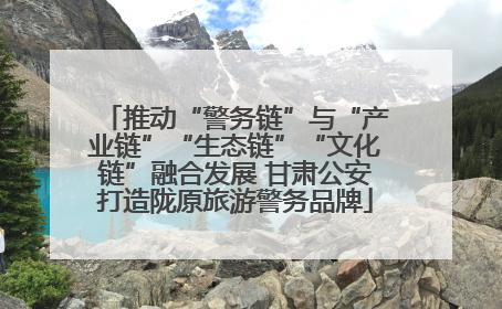 推动“警务链”与“产业链”“生态链”“文化链”融合发展 甘肃公安打造陇原旅游警务品牌