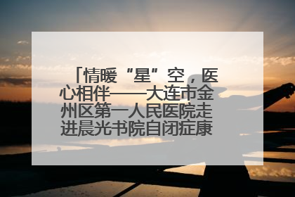 情暖“星”空，医心相伴——大连市金州区第一人民医院走进晨光书院自闭症康复服务中心