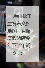 房山佛子庄发布文旅地图，君澜度假酒店今年下半年试运营