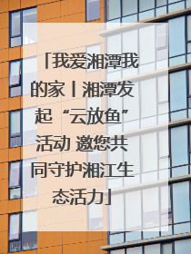 我爱湘潭我的家丨湘潭发起“云放鱼”活动 邀您共同守护湘江生态活力