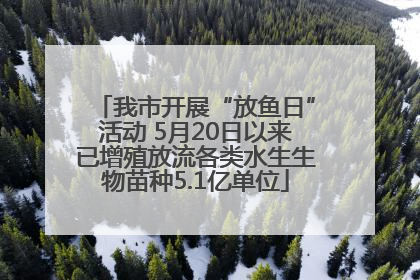 我市开展“放鱼日”活动 5月20日以来已增殖放流各类水生生物苗种5.1亿单位