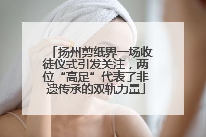 扬州剪纸界一场收徒仪式引发关注，两位“高足”代表了非遗传承的双轨力量