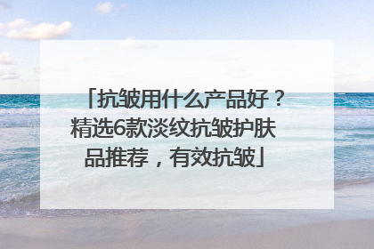 抗皱用什么产品好？精选6款淡纹抗皱护肤品推荐，有效抗皱