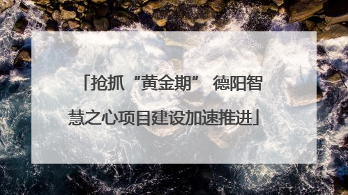 抢抓“黄金期” 德阳智慧之心项目建设加速推进