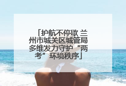 护航不停歇 兰州市城关区城管局多维发力守护“两考”环境秩序