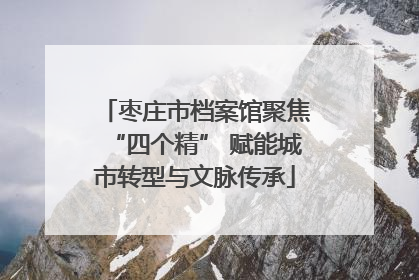 枣庄市档案馆聚焦“四个精” 赋能城市转型与文脉传承