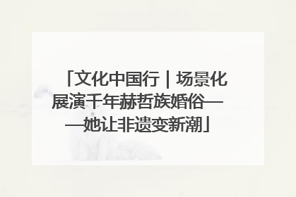 文化中国行｜场景化展演千年赫哲族婚俗——她让非遗变新潮
