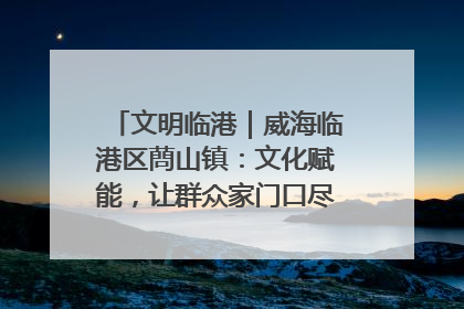文明临港｜威海临港区蔄山镇：文化赋能，让群众家门口尽享幸福生活