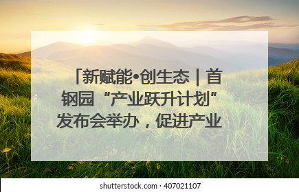新赋能•创生态｜首钢园“产业跃升计划”发布会举办，促进产业合作交流走深走实
