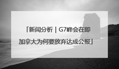 新闻分析｜G7峰会在即 加拿大为何要放弃达成公报