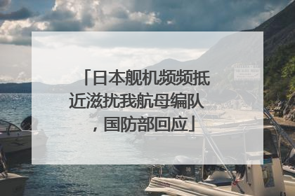 日本舰机频频抵近滋扰我航母编队，国防部回应