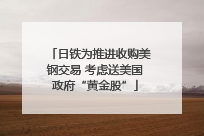 日铁为推进收购美钢交易 考虑送美国政府“黄金股”