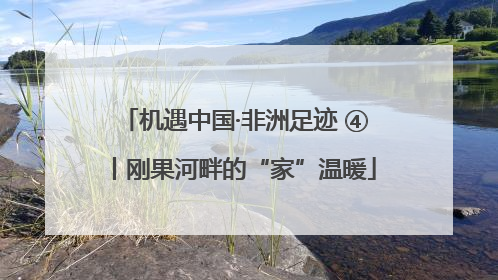 机遇中国·非洲足迹 ④丨刚果河畔的“家”温暖