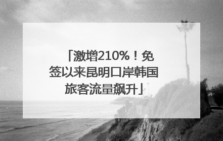 激增210%！免签以来昆明口岸韩国旅客流量飙升